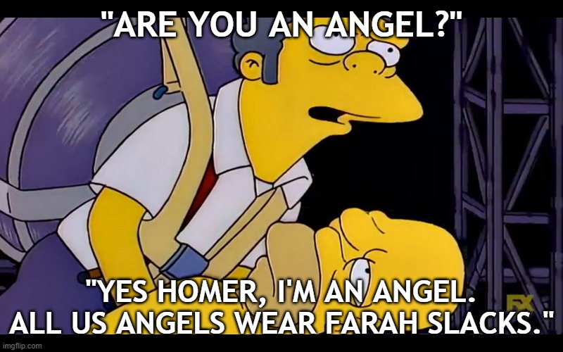 Yes Homer, I'm an angel. | "ARE YOU AN ANGEL?"; "YES HOMER, I'M AN ANGEL. ALL US ANGELS WEAR FARAH SLACKS." | image tagged in the simpsons,moe | made w/ Imgflip meme maker