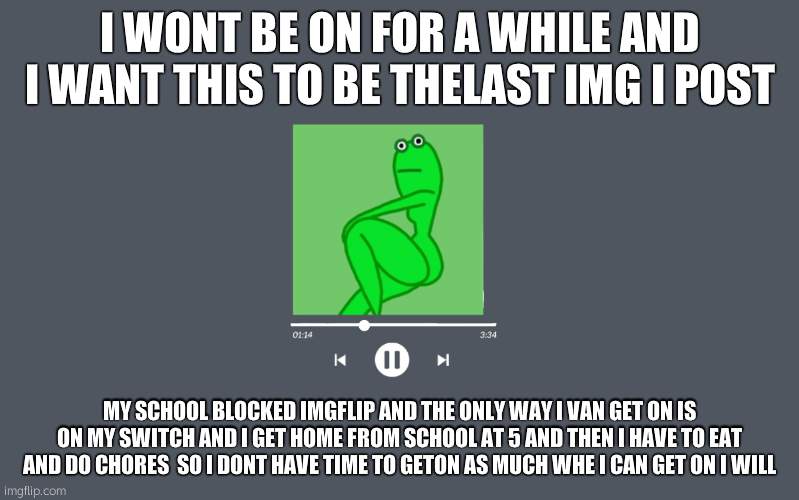 thicc frog | I WONT BE ON FOR A WHILE AND I WANT THIS TO BE THELAST IMG I POST; MY SCHOOL BLOCKED IMGFLIP AND THE ONLY WAY I VAN GET ON IS ON MY SWITCH AND I GET HOME FROM SCHOOL AT 5 AND THEN I HAVE TO EAT AND DO CHORES  SO I DONT HAVE TIME TO GETON AS MUCH WHE I CAN GET ON I WILL | image tagged in thicc frog | made w/ Imgflip meme maker
