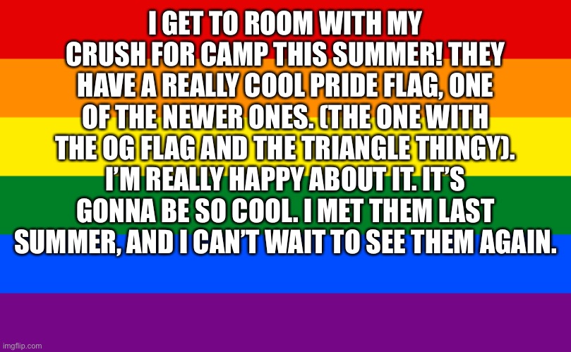 It makes me so happy. I get to be away from non-supporters and room with my (starts blushing). | I GET TO ROOM WITH MY CRUSH FOR CAMP THIS SUMMER! THEY HAVE A REALLY COOL PRIDE FLAG, ONE OF THE NEWER ONES. (THE ONE WITH THE OG FLAG AND THE TRIANGLE THINGY). I’M REALLY HAPPY ABOUT IT. IT’S GONNA BE SO COOL. I MET THEM LAST SUMMER, AND I CAN’T WAIT TO SEE THEM AGAIN. | image tagged in pride flag | made w/ Imgflip meme maker