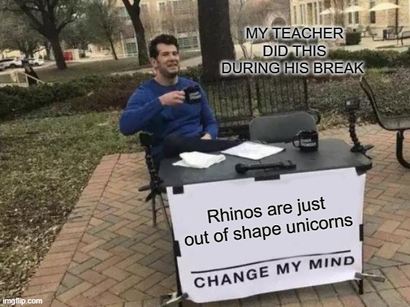 Change My Mind | MY TEACHER DID THIS DURING HIS BREAK; Rhinos are just out of shape unicorns | image tagged in memes,change my mind | made w/ Imgflip meme maker