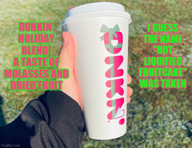 Dunkin' Holiday Blend | I GUESS THE NAME "HOT LIQUIFIED FRUITCAKE" WAS TAKEN; DUNKIN' HOLIDAY BLEND!
A TASTE OF MOLASSES AND DRIED FRUIT | image tagged in dunkin donuts,happy holidays,coffee,fruitcake | made w/ Imgflip meme maker