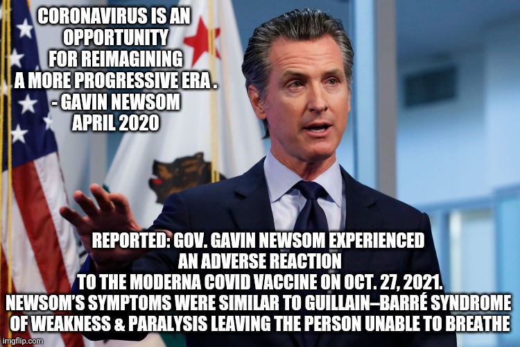 What Happened? | REPORTED: GOV. GAVIN NEWSOM EXPERIENCED 
AN ADVERSE REACTION TO THE MODERNA COVID VACCINE ON OCT. 27, 2021.

NEWSOM’S SYMPTOMS WERE SIMILAR TO GUILLAIN–BARRÉ SYNDROME 

OF WEAKNESS & PARALYSIS LEAVING THE PERSON UNABLE TO BREATHE; CORONAVIRUS IS AN 
OPPORTUNITY
 FOR REIMAGINING 
A MORE PROGRESSIVE ERA .
- GAVIN NEWSOM
APRIL 2020 | image tagged in newsom,biden,moderna,covid19,vaccine,democrats | made w/ Imgflip meme maker