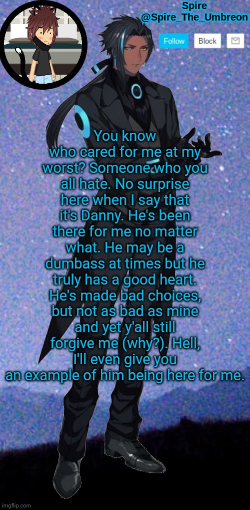 Spire announcement template | You know who cared for me at my worst? Someone who you all hate. No surprise here when I say that it's Danny. He's been there for me no matter what. He may be a dumbass at times but he truly has a good heart. He's made bad choices, but not as bad as mine and yet y'all still forgive me (why?). Hell, I'll even give you an example of him being here for me. | image tagged in spire announcement template | made w/ Imgflip meme maker