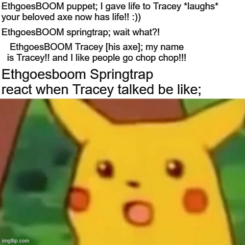 Ethgoesboom UCN chaos 3 part 21 meme | EthgoesBOOM puppet; I gave life to Tracey *laughs*
your beloved axe now has life!! :)); EthgoesBOOM springtrap; wait what?! EthgoesBOOM Tracey [his axe]; my name is Tracey!! and I like people go chop chop!!! Ethgoesboom Springtrap react when Tracey talked be like; | image tagged in memes,surprised pikachu,springtrap,the puppet from fnaf 2,fnaf,five nights at freddys | made w/ Imgflip meme maker