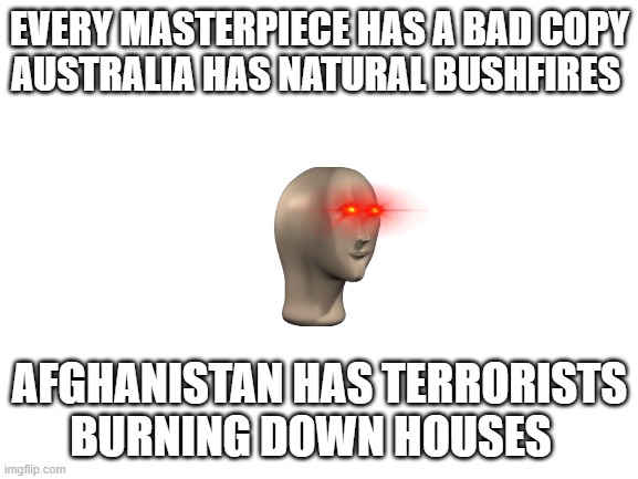 bad coppies | EVERY MASTERPIECE HAS A BAD COPY
AUSTRALIA HAS NATURAL BUSHFIRES; AFGHANISTAN HAS TERRORISTS BURNING DOWN HOUSES | image tagged in blank white template | made w/ Imgflip meme maker