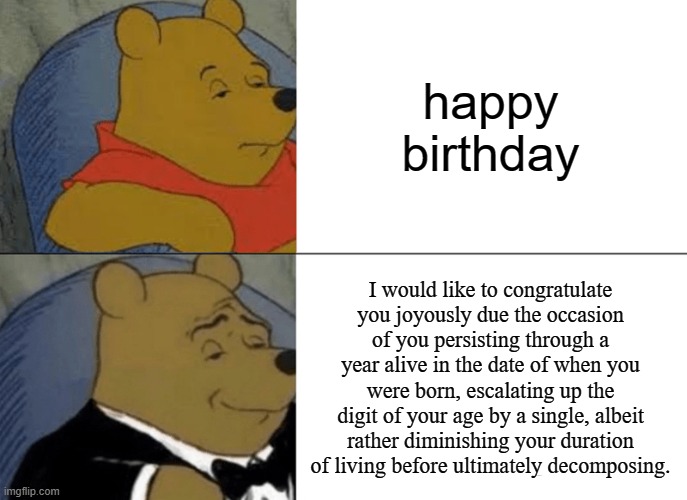 E | happy birthday; I would like to congratulate you joyously due the occasion of you persisting through a year alive in the date of when you were born, escalating up the digit of your age by a single, albeit rather diminishing your duration of living before ultimately decomposing. | image tagged in memes,tuxedo winnie the pooh,happy birthday | made w/ Imgflip meme maker