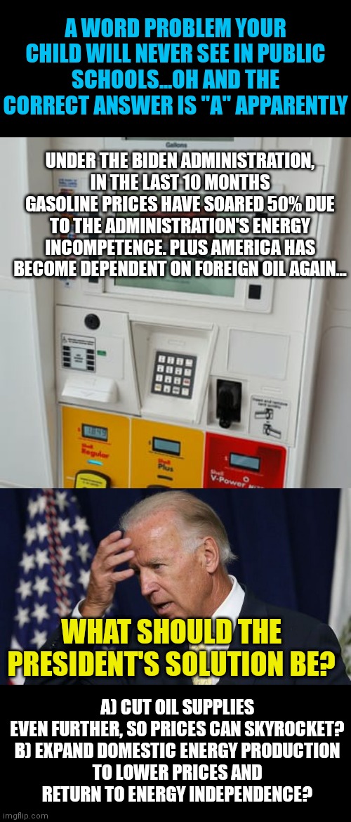 You can't make this up. Biden wants gasoline at $10 a gallon, otherwise he wouldn't do this incompetent nonsense! | A WORD PROBLEM YOUR CHILD WILL NEVER SEE IN PUBLIC SCHOOLS...OH AND THE CORRECT ANSWER IS "A" APPARENTLY; UNDER THE BIDEN ADMINISTRATION, IN THE LAST 10 MONTHS GASOLINE PRICES HAVE SOARED 50% DUE TO THE ADMINISTRATION'S ENERGY INCOMPETENCE. PLUS AMERICA HAS BECOME DEPENDENT ON FOREIGN OIL AGAIN... A) CUT OIL SUPPLIES EVEN FURTHER, SO PRICES CAN SKYROCKET?

B) EXPAND DOMESTIC ENERGY PRODUCTION TO LOWER PRICES AND RETURN TO ENERGY INDEPENDENCE? WHAT SHOULD THE PRESIDENT'S SOLUTION BE? | image tagged in gas pump,joe biden worries,prices | made w/ Imgflip meme maker