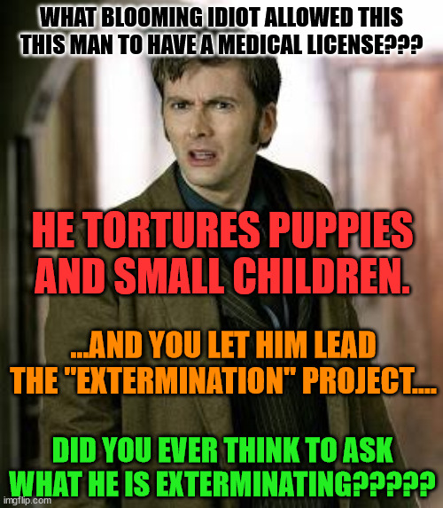 doctor who is confused | WHAT BLOOMING IDIOT ALLOWED THIS THIS MAN TO HAVE A MEDICAL LICENSE??? HE TORTURES PUPPIES AND SMALL CHILDREN. ...AND YOU LET HIM LEAD THE "EXTERMINATION" PROJECT.... DID YOU EVER THINK TO ASK WHAT HE IS EXTERMINATING????? | image tagged in doctor who is confused | made w/ Imgflip meme maker