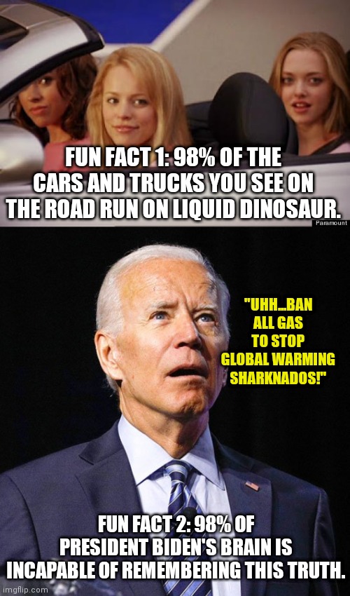 When you drop $130 to fill your 13 gallon tank in the future...be sure to remember Biden deliberately caused the price spike. | FUN FACT 1: 98% OF THE CARS AND TRUCKS YOU SEE ON THE ROAD RUN ON LIQUID DINOSAUR. "UHH...BAN ALL GAS TO STOP GLOBAL WARMING SHARKNADOS!"; FUN FACT 2: 98% OF PRESIDENT BIDEN'S BRAIN IS INCAPABLE OF REMEMBERING THIS TRUTH. | image tagged in get in loser,joe biden,gas station,pain,finance | made w/ Imgflip meme maker