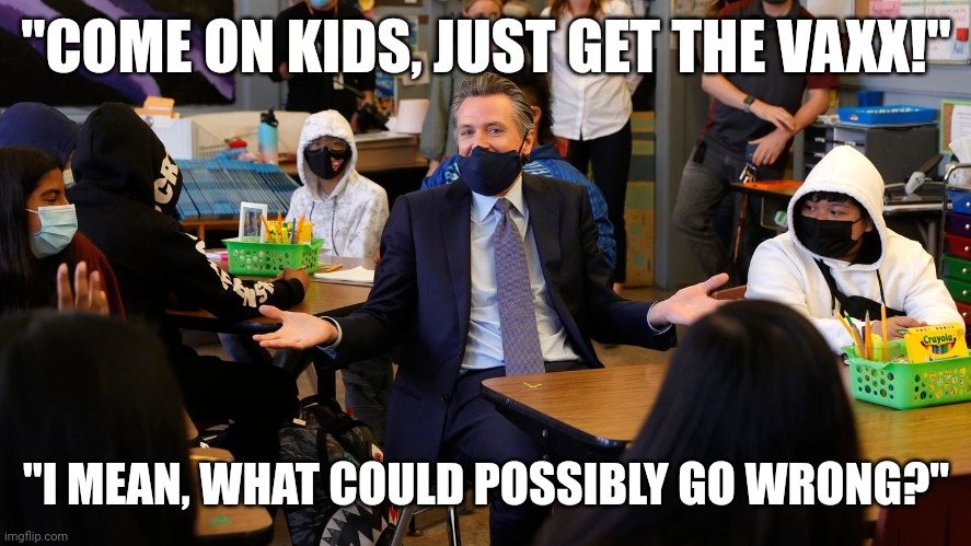 GAVIN NEWSOM WILL VAXX THE KIDS | "COME ON KIDS, JUST GET THE VAXX!"; "I MEAN, WHAT COULD POSSIBLY GO WRONG?" | image tagged in gavin newsom talks to the kids,funny memes,gavin,covid vaccine,covid-19,child abuse | made w/ Imgflip meme maker