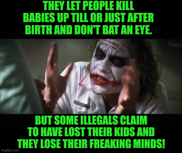 And everybody loses their minds Meme | THEY LET PEOPLE KILL BABIES UP TILL OR JUST AFTER BIRTH AND DON'T BAT AN EYE. BUT SOME ILLEGALS CLAIM TO HAVE LOST THEIR KIDS AND THEY LOSE  | image tagged in memes,and everybody loses their minds | made w/ Imgflip meme maker