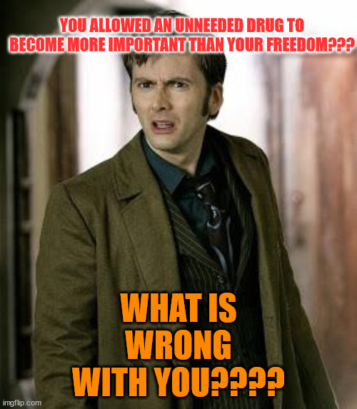 doctor who is confused | YOU ALLOWED AN UNNEEDED DRUG TO BECOME MORE IMPORTANT THAN YOUR FREEDOM??? WHAT IS WRONG WITH YOU???? | image tagged in doctor who is confused | made w/ Imgflip meme maker