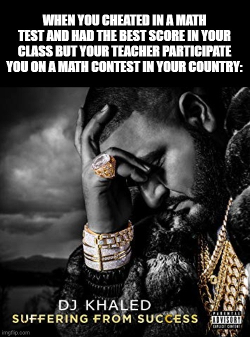Conclusion: Never have the highest score in the class | WHEN YOU CHEATED IN A MATH TEST AND HAD THE BEST SCORE IN YOUR CLASS BUT YOUR TEACHER PARTICIPATE YOU ON A MATH CONTEST IN YOUR COUNTRY: | image tagged in dj khaled suffering from success meme,school,math,why | made w/ Imgflip meme maker