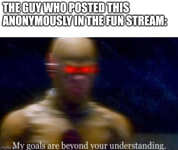 My Goals are Beyond your Understanding | THE GUY WHO POSTED THIS ANONYMOUSLY IN THE FUN STREAM: | image tagged in my goals are beyond your understanding | made w/ Imgflip meme maker