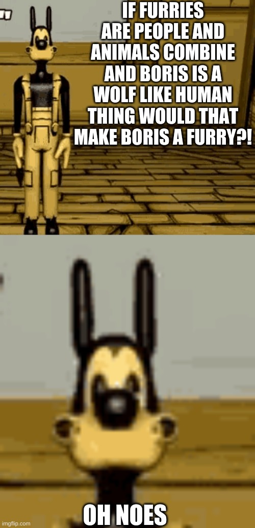I AM VERY CONFUSED RIGHT NOW!! | IF FURRIES ARE PEOPLE AND ANIMALS COMBINE AND BORIS IS A WOLF LIKE HUMAN THING WOULD THAT MAKE BORIS A FURRY?! OH NOES | image tagged in bendy and the ink machine,boris,furries | made w/ Imgflip meme maker