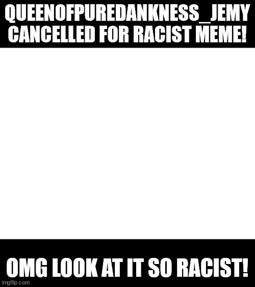 Oh no I got cancelled guys ;-; | QUEENOFPUREDANKNESS_JEMY CANCELLED FOR RACIST MEME! OMG LOOK AT IT SO RACIST! | image tagged in blank white template | made w/ Imgflip meme maker