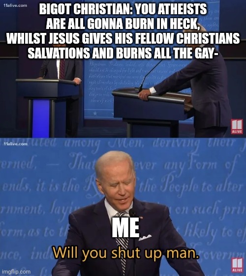 As an Aroace atheist, I LOATHE people whom are like this. | BIGOT CHRISTIAN: YOU ATHEISTS ARE ALL GONNA BURN IN HECK, WHILST JESUS GIVES HIS FELLOW CHRISTIANS SALVATIONS AND BURNS ALL THE GAY-; ME | image tagged in biden - will you shut up man,christmas,lgbtq,christians christianity,atheist,atheism | made w/ Imgflip meme maker