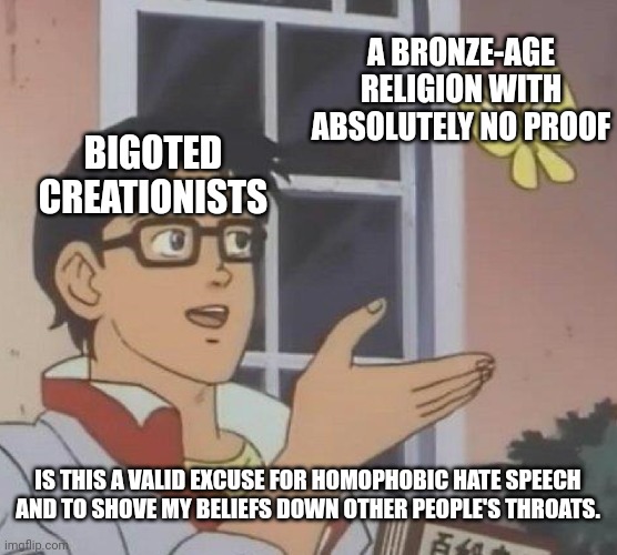 In my opinion.... | A BRONZE-AGE RELIGION WITH ABSOLUTELY NO PROOF; BIGOTED CREATIONISTS; IS THIS A VALID EXCUSE FOR HOMOPHOBIC HATE SPEECH AND TO SHOVE MY BELIEFS DOWN OTHER PEOPLE'S THROATS. | image tagged in memes,is this a pigeon,atheism | made w/ Imgflip meme maker