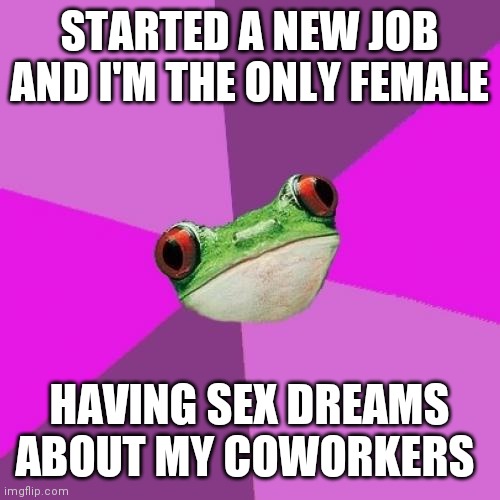 Foul Bachelorette Frog Meme | STARTED A NEW JOB AND I'M THE ONLY FEMALE; HAVING SEX DREAMS ABOUT MY COWORKERS | image tagged in memes,foul bachelorette frog | made w/ Imgflip meme maker