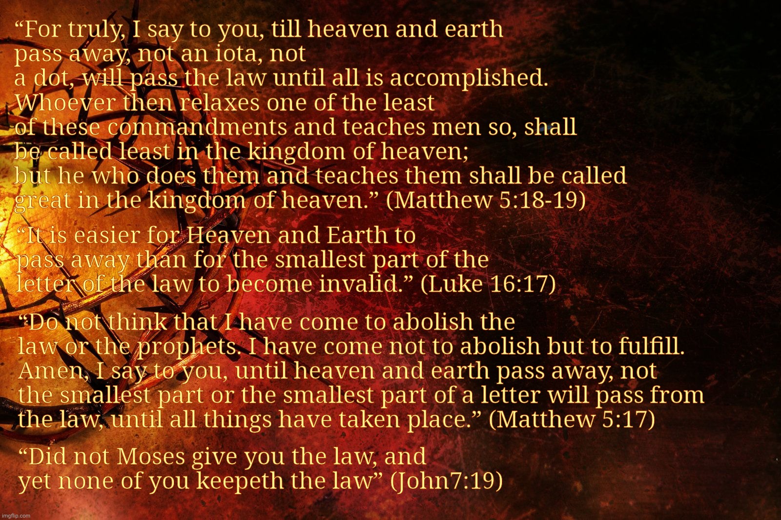J | “For truly, I say to you, till heaven and earth
pass away, not an iota, not a dot, will pass the law until all is accomplished. Whoever then relaxes one of the least of these commandments and teaches men so, shall be called least in the kingdom of heaven;
but he who does them and teaches them shall be called
great in the kingdom of heaven.” (Matthew 5:18-19); “It is easier for Heaven and Earth to pass away than for the smallest part of the letter of the law to become invalid.” (Luke 16:17); “Do not think that I have come to abolish the law or the prophets. I have come not to abolish but to fulfill. Amen, I say to you, until heaven and earth pass away, not
the smallest part or the smallest part of a letter will pass from
the law, until all things have taken place.” (Matthew 5:17); “Did not Moses give you the law, and yet none of you keepeth the law” (John7:19) | image tagged in jesus crown of thorns,jesus law | made w/ Imgflip meme maker