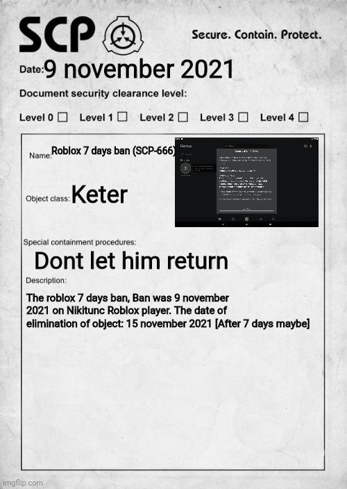 Roblox banned on 7 days | 9 november 2021; Roblox 7 days ban (SCP-666); Keter; Dont let him return; The roblox 7 days ban, Ban was 9 november 2021 on Nikitunc Roblox player. The date of elimination of object: 15 november 2021 [After 7 days maybe] | image tagged in scp document | made w/ Imgflip meme maker