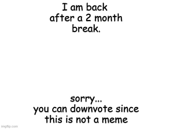 im sorry... | I am back 
after a 2 month
break. sorry...
you can downvote since
this is not a meme | image tagged in blank white template | made w/ Imgflip meme maker