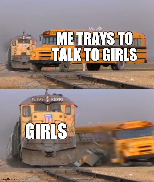 A train hitting a school bus | ME TRAYS TO TALK TO GIRLS; GIRLS | image tagged in a train hitting a school bus | made w/ Imgflip meme maker