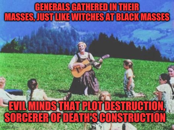 War pigs | GENERALS GATHERED IN THEIR MASSES, JUST LIKE WITCHES AT BLACK MASSES; EVIL MINDS THAT PLOT DESTRUCTION, SORCERER OF DEATH'S CONSTRUCTION | image tagged in sound of music,black sabbath,ozzy,bat death,shaaaaaronnn | made w/ Imgflip meme maker