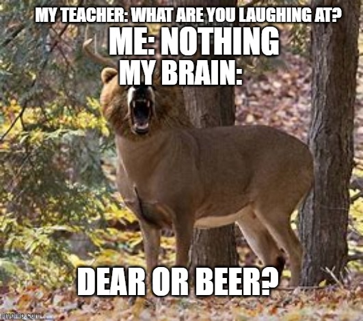 just making a meme |  MY TEACHER: WHAT ARE YOU LAUGHING AT? ME: NOTHING; MY BRAIN:; DEAR OR BEER? | image tagged in cursed image | made w/ Imgflip meme maker