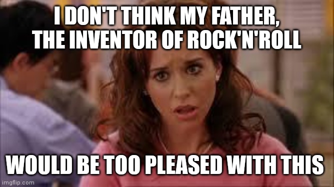 mean girls | I DON'T THINK MY FATHER, THE INVENTOR OF ROCK'N'ROLL; WOULD BE TOO PLEASED WITH THIS | image tagged in mean girls | made w/ Imgflip meme maker