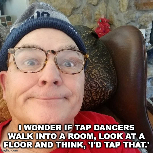 Durl Earl | I WONDER IF TAP DANCERS WALK INTO A ROOM, LOOK AT A FLOOR AND THINK, 'I'D TAP THAT.' | image tagged in durl earl | made w/ Imgflip meme maker
