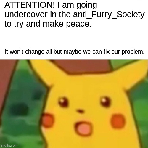 I will try | ATTENTION! I am going undercover in the anti_Furry_Society to try and make peace. It won't change all but maybe we can fix our problem. | image tagged in memes,surprised pikachu,furry | made w/ Imgflip meme maker