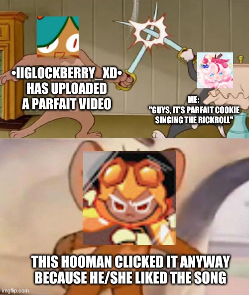 Tom and Jerry swordfight | •IIGLOCKBERRY_XD• HAS UPLOADED A PARFAIT VIDEO; ME: 
"GUYS, IT'S PARFAIT COOKIE SINGING THE RICKROLL"; THIS HOOMAN CLICKED IT ANYWAY BECAUSE HE/SHE LIKED THE SONG | image tagged in tom and jerry swordfight | made w/ Imgflip meme maker