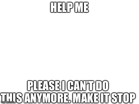 Please | HELP ME; PLEASE I CAN’T DO THIS ANYMORE. MAKE IT STOP | image tagged in blank white template,help me | made w/ Imgflip meme maker