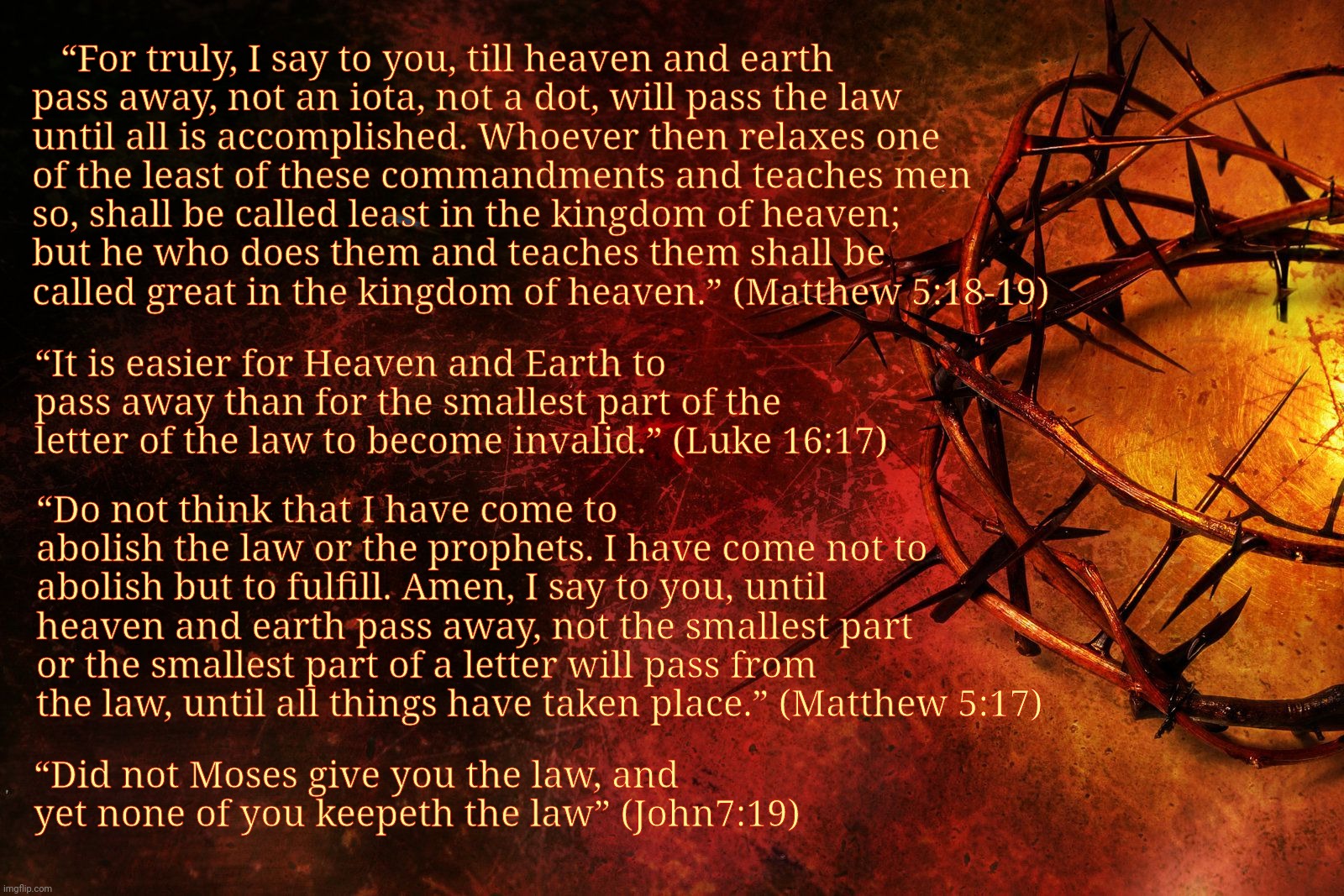 J | “For truly, I say to you, till heaven and earth pass away, not an iota, not a dot, will pass the law until all is accomplished. Whoever then relaxes one of the least of these commandments and teaches men so, shall be called least in the kingdom of heaven;
but he who does them and teaches them shall be called great in the kingdom of heaven.” (Matthew 5:18-19); “It is easier for Heaven and Earth to pass away than for the smallest part of the letter of the law to become invalid.” (Luke 16:17); “Do not think that I have come to abolish the law or the prophets. I have come not to abolish but to fulfill. Amen, I say to you, until heaven and earth pass away, not the smallest part or the smallest part of a letter will pass from the law, until all things have taken place.” (Matthew 5:17); “Did not Moses give you the law, and yet none of you keepeth the law” (John7:19) | image tagged in j,jesus crown,jesus law,jesus,jesus christ | made w/ Imgflip meme maker