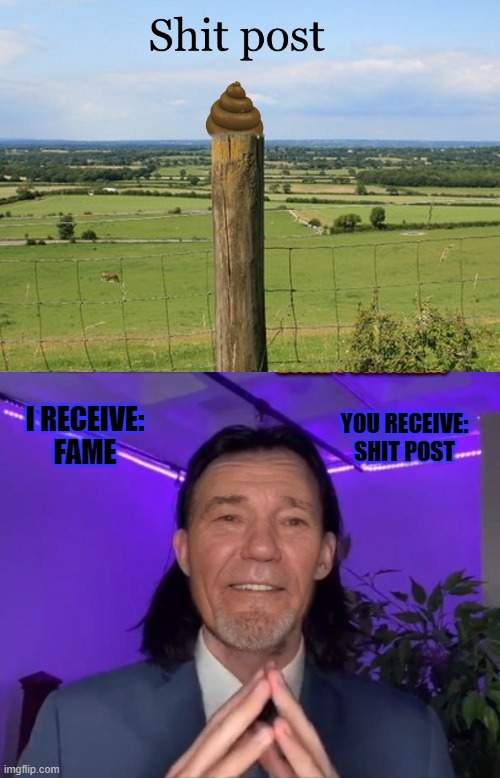 shit post | YOU RECEIVE:
SHIT POST; I RECEIVE:
FAME | image tagged in shit,post,kewlew | made w/ Imgflip meme maker