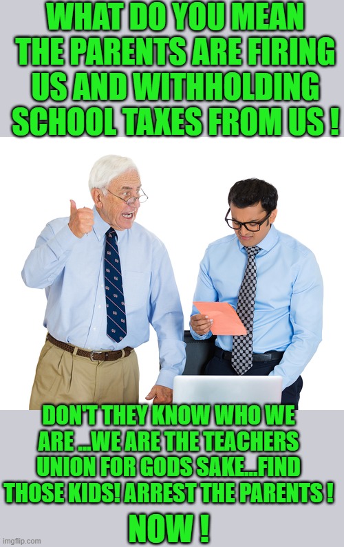 yep | WHAT DO YOU MEAN THE PARENTS ARE FIRING US AND WITHHOLDING SCHOOL TAXES FROM US ! DON'T THEY KNOW WHO WE ARE ...WE ARE THE TEACHERS UNION FOR GODS SAKE...FIND THOSE KIDS! ARREST THE PARENTS ! NOW ! | image tagged in democrats,teachers unions | made w/ Imgflip meme maker