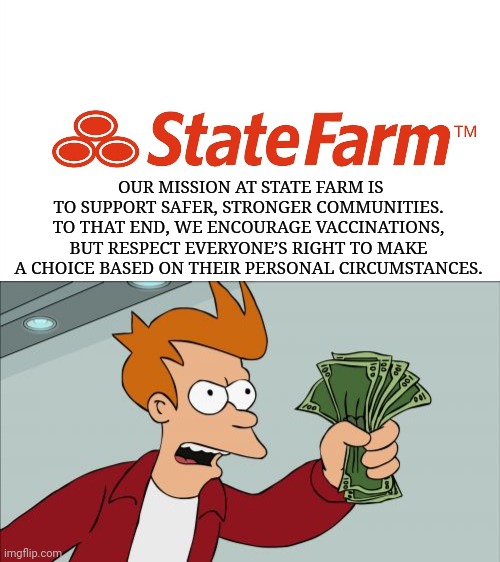 Wow a company that supports liberty. You deserve some business. | OUR MISSION AT STATE FARM IS TO SUPPORT SAFER, STRONGER COMMUNITIES. TO THAT END, WE ENCOURAGE VACCINATIONS, BUT RESPECT EVERYONE’S RIGHT TO MAKE A CHOICE BASED ON THEIR PERSONAL CIRCUMSTANCES. | image tagged in shut up and take my money fry,vaccine,vaccines,coronavirus,covid-19,state farm | made w/ Imgflip meme maker