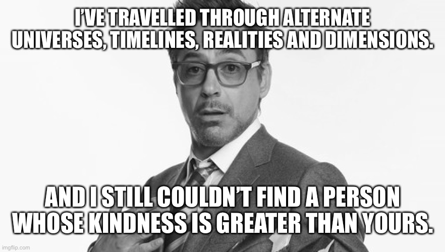 Robert Downey Jr's Comments | I’VE TRAVELLED THROUGH ALTERNATE UNIVERSES, TIMELINES, REALITIES AND DIMENSIONS. AND I STILL COULDN’T FIND A PERSON WHOSE KINDNESS IS GREATE | image tagged in robert downey jr's comments | made w/ Imgflip meme maker