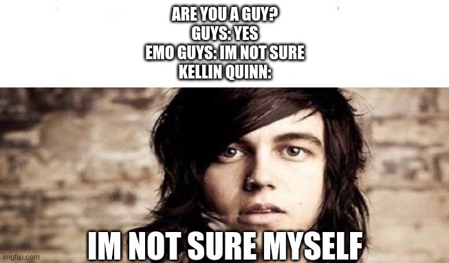 Kellin Quinn meme | ARE YOU A GUY?
GUYS: YES
EMO GUYS: IM NOT SURE
KELLIN QUINN:; IM NOT SURE MYSELF | image tagged in emo,rock band,music,girl,boy,funny memes | made w/ Imgflip meme maker