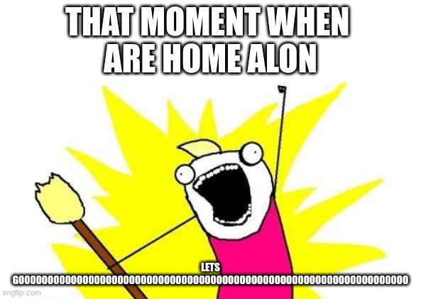 X All The Y | THAT MOMENT WHEN 
ARE HOME ALON; LETS
GOOOOOOOOOOOOOOOOOOOOOOOOOOOOOOOOOOOOOOOOOOOOOOOOOOOOOOOOOOOOOOOOOOO | image tagged in memes,x all the y | made w/ Imgflip meme maker