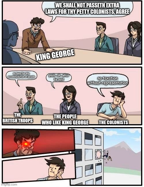 king george throws colonist out the window | WE SHALL NOT PASSETH EXTRA LAWS FOR THY PETTY COLONISTS, AGREE; KING GEORGE; no laws for the accommodation of people; yeah...uh...what he said; no taxation without representation; THE BRITISH TROOPS; THE PEOPLE WHO LIKE KING GEORGE; THE COLONISTS | image tagged in memes,boardroom meeting suggestion | made w/ Imgflip meme maker