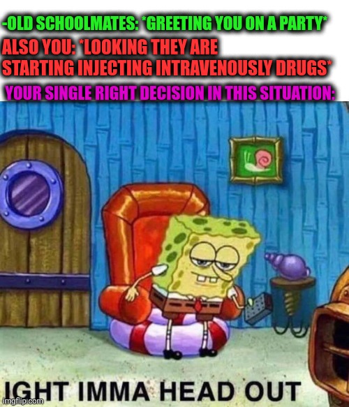 -Boost arts. |  -OLD SCHOOLMATES: *GREETING YOU ON A PARTY*; ALSO YOU: *LOOKING THEY ARE STARTING INJECTING INTRAVENOUSLY DRUGS*; YOUR SINGLE RIGHT DECISION IN THIS SITUATION: | image tagged in memes,spongebob ight imma head out,party of haters,don't do drugs,theneedledrop,back to school | made w/ Imgflip meme maker