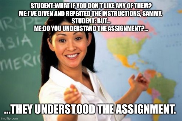They understood the assignment |  STUDENT:WHAT IF YOU DON’T LIKE ANY OF THEM?
ME:I’VE GIVEN AND REPEATED THE INSTRUCTIONS, SAMMY. 
STUDENT: BUT…
ME:DO YOU UNDERSTAND THE ASSIGNMENT?…; …THEY UNDERSTOOD THE ASSIGNMENT. | image tagged in memes,teaching | made w/ Imgflip meme maker