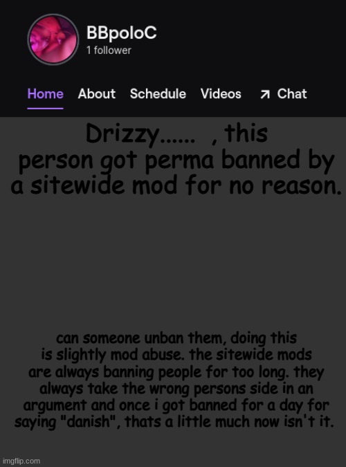 you sitewide mods are doing your job, but please be aware that this is extremely long, and you perma banned someone from comment | Drizzy......  , this person got perma banned by a sitewide mod for no reason. can someone unban them, doing this is slightly mod abuse. the sitewide mods are always banning people for too long. they always take the wrong persons side in an argument and once i got banned for a day for saying "danish", thats a little much now isn't it. | image tagged in twitch template | made w/ Imgflip meme maker