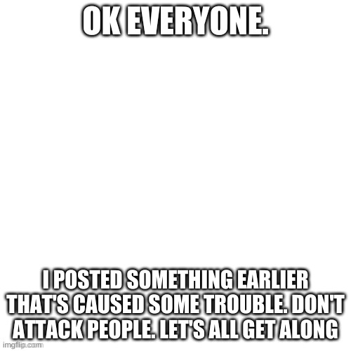 Apologies | OK EVERYONE. I POSTED SOMETHING EARLIER THAT'S CAUSED SOME TROUBLE. DON'T ATTACK PEOPLE. LET'S ALL GET ALONG | image tagged in white void | made w/ Imgflip meme maker