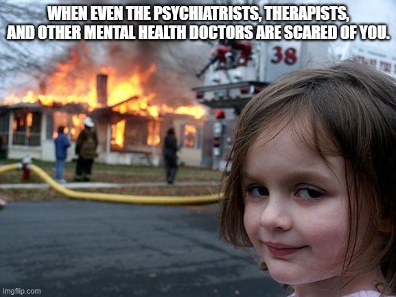 Disaster Girl Meme | WHEN EVEN THE PSYCHIATRISTS, THERAPISTS, AND OTHER MENTAL HEALTH DOCTORS ARE SCARED OF YOU. | image tagged in memes,disaster girl,doctor,scared,mental health | made w/ Imgflip meme maker