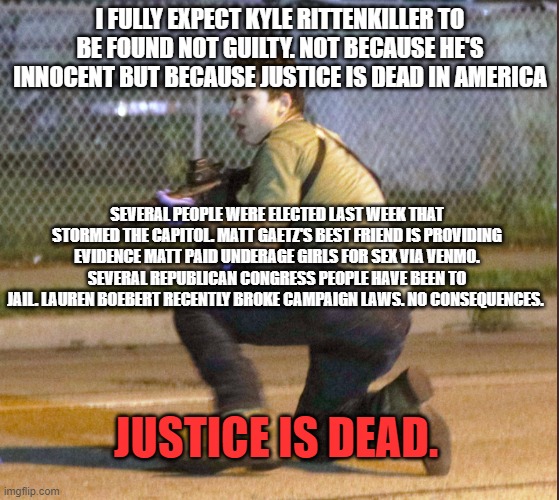 Rittenkiller | I FULLY EXPECT KYLE RITTENKILLER TO BE FOUND NOT GUILTY. NOT BECAUSE HE'S INNOCENT BUT BECAUSE JUSTICE IS DEAD IN AMERICA; SEVERAL PEOPLE WERE ELECTED LAST WEEK THAT STORMED THE CAPITOL. MATT GAETZ'S BEST FRIEND IS PROVIDING EVIDENCE MATT PAID UNDERAGE GIRLS FOR SEX VIA VENMO. SEVERAL REPUBLICAN CONGRESS PEOPLE HAVE BEEN TO JAIL. LAUREN BOEBERT RECENTLY BROKE CAMPAIGN LAWS. NO CONSEQUENCES. JUSTICE IS DEAD. | image tagged in rittenkiller | made w/ Imgflip meme maker