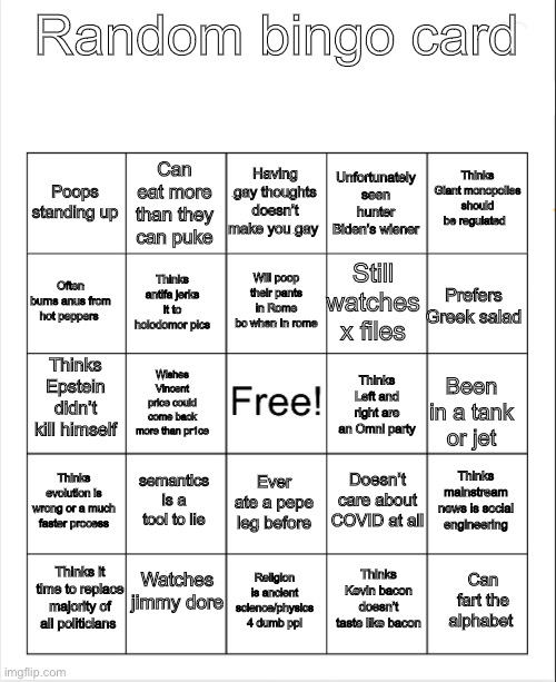 This is serious guy lol not | Random bingo card; Having gay thoughts doesn’t make you gay; Thinks Giant monopolies should be regulated; Can eat more than they can puke; Poops standing up; Unfortunately seen hunter Biden’s wiener; Will poop their pants in Rome bc when In rome; Often burns anus from hot peppers; Prefers Greek salad; Still watches x files; Thinks antifa jerks it to holodomor pics; Thinks Epstein didn’t kill himself; Wishes Vincent price could come back more than pr1ce; Thinks Left and right are an Omni party; Been in a tank or jet; Doesn’t care about COVID at all; Thinks evolution is wrong or a much faster process; Thinks mainstream news is social engineering; Ever ate a pepe leg before; semantics is a tool to lie; Watches jimmy dore; Thinks it time to replace majority of all politicians; Can fart the alphabet; Religion is ancient science/physics 4 dumb ppl; Thinks Kevin bacon doesn’t taste like bacon | image tagged in blank bingo | made w/ Imgflip meme maker