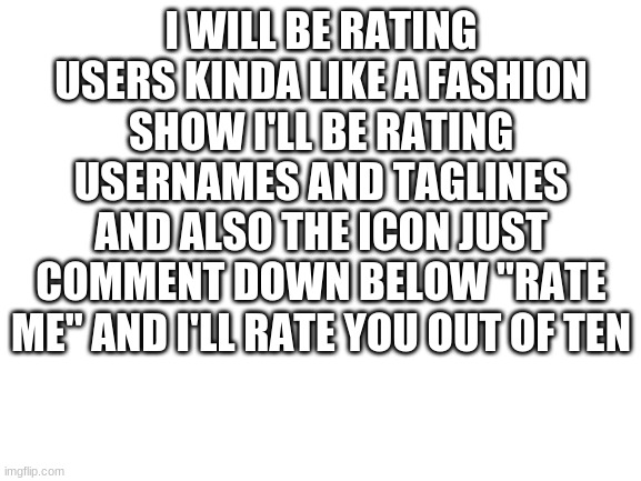Blank White Template | I WILL BE RATING USERS KINDA LIKE A FASHION SHOW I'LL BE RATING USERNAMES AND TAGLINES AND ALSO THE ICON JUST COMMENT DOWN BELOW "RATE ME" AND I'LL RATE YOU OUT OF TEN | image tagged in blank white template | made w/ Imgflip meme maker
